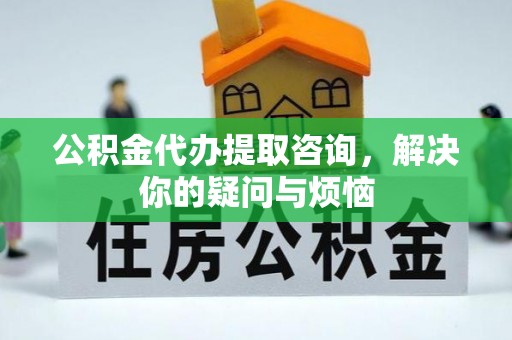 麻涌公积金代办提取咨询，解决你的疑问与烦恼