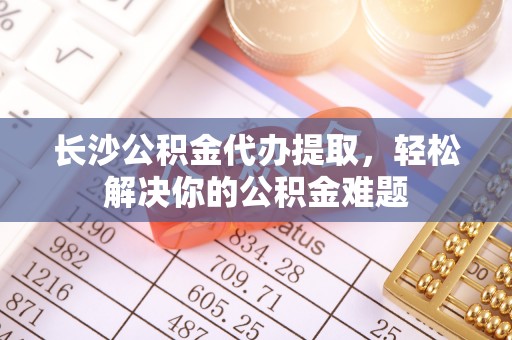 麻涌长沙公积金代办提取，轻松解决你的公积金难题