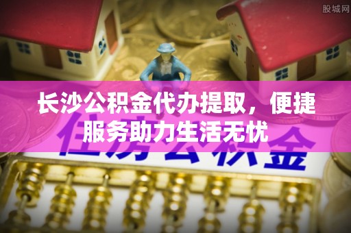 麻涌长沙公积金代办提取，便捷服务助力生活无忧