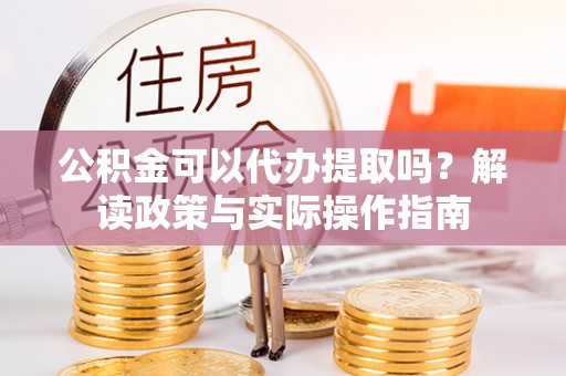 麻涌公积金可以代办提取吗？解读政策与实际操作指南