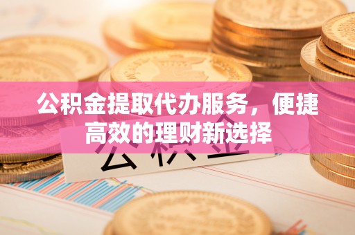 麻涌公积金提取代办服务，便捷高效的理财新选择
