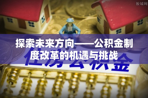 麻涌探索未来方向——公积金制度改革的机遇与挑战
