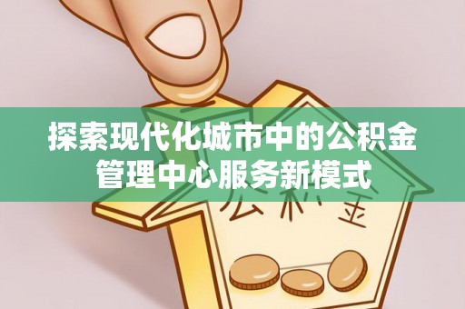 麻涌探索现代化城市中的公积金管理中心服务新模式