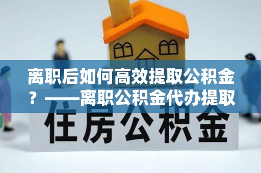 麻涌离职后如何高效提取公积金？——离职公积金代办提取全流程解析