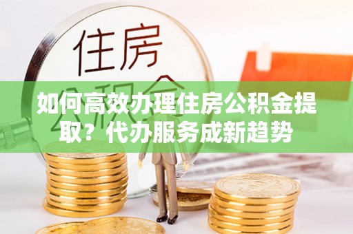 麻涌如何高效办理住房公积金提取？代办服务成新趋势