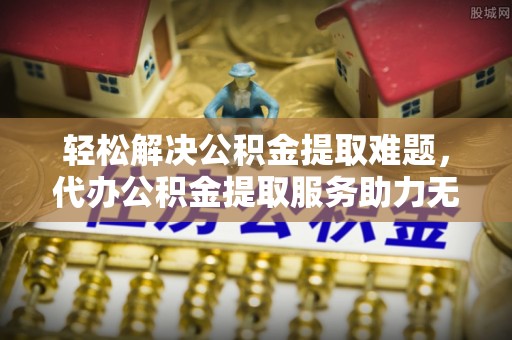麻涌轻松解决公积金提取难题，代办公积金提取服务助力无忧生活