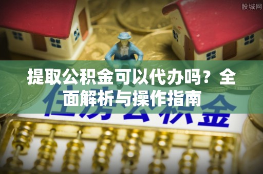 麻涌提取公积金可以代办吗？全面解析与操作指南