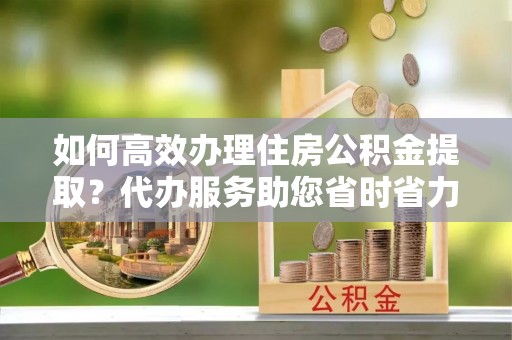 麻涌如何高效办理住房公积金提取？代办服务助您省时省力