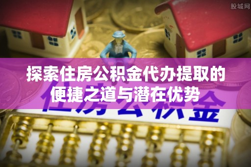 麻涌探索住房公积金代办提取的便捷之道与潜在优势