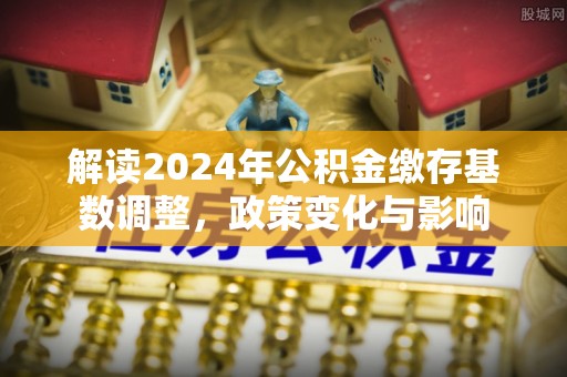 麻涌解读2024年公积金缴存基数调整，政策变化与影响