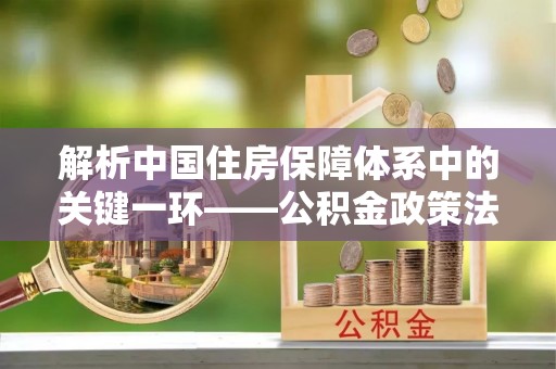 麻涌解析中国住房保障体系中的关键一环——公积金政策法规的演变与影响