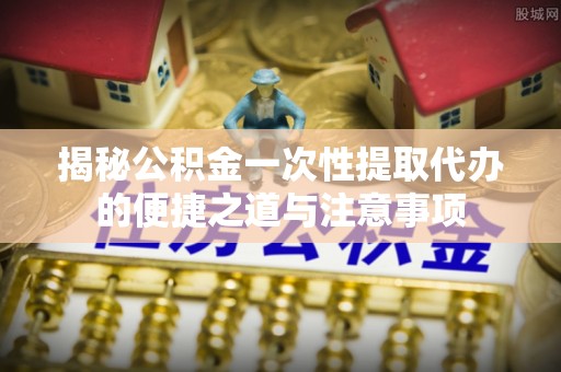 麻涌揭秘公积金一次性提取代办的便捷之道与注意事项