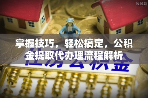 麻涌掌握技巧，轻松搞定，公积金提取代办理流程解析