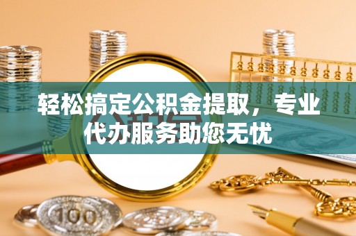麻涌轻松搞定公积金提取，专业代办服务助您无忧