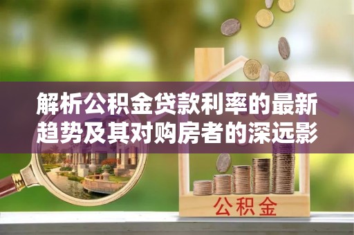 麻涌解析公积金贷款利率的最新趋势及其对购房者的深远影响