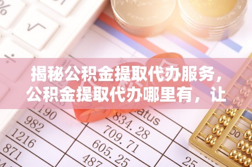 麻涌揭秘公积金提取代办服务，公积金提取代办哪里有，让你省时省心的解决方案