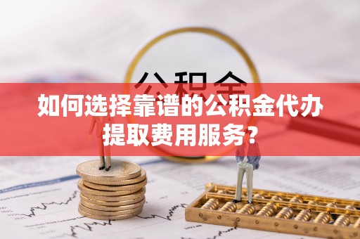 麻涌如何选择靠谱的公积金代办提取费用服务？