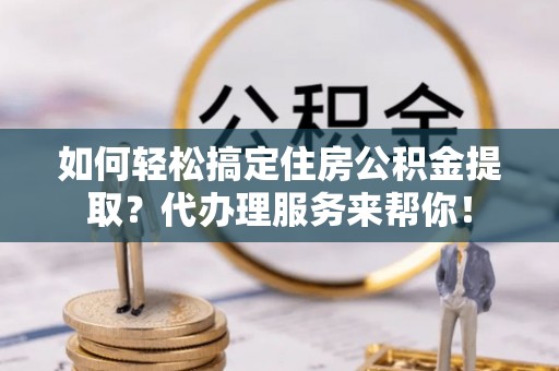 麻涌如何轻松搞定住房公积金提取？代办理服务来帮你！