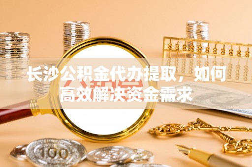 麻涌长沙公积金代办提取，如何高效解决资金需求