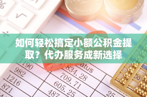 麻涌如何轻松搞定小额公积金提取？代办服务成新选择