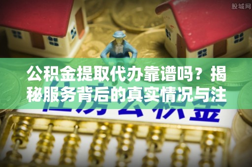 麻涌公积金提取代办靠谱吗？揭秘服务背后的真实情况与注意事项