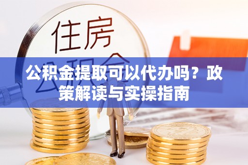 麻涌公积金提取可以代办吗？政策解读与实操指南