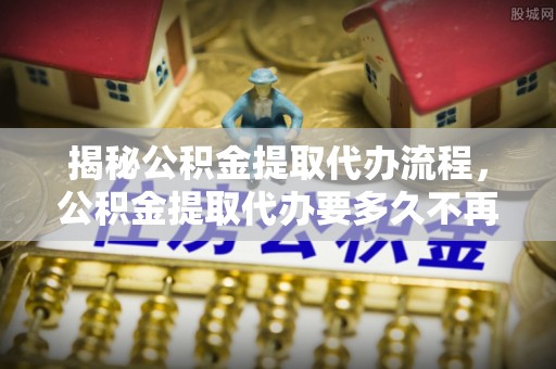 麻涌揭秘公积金提取代办流程，公积金提取代办要多久不再是谜题