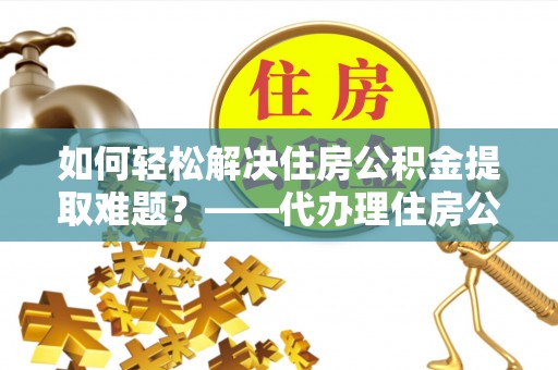 麻涌如何轻松解决住房公积金提取难题？——代办理住房公积金提取服务解析