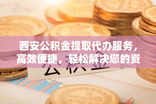 麻涌西安公积金提取代办服务，高效便捷，轻松解决您的资金需求