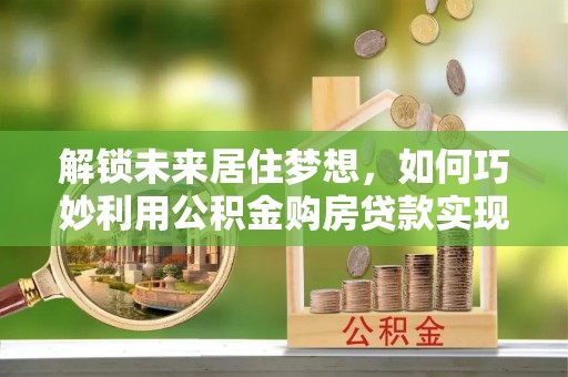 麻涌解锁未来居住梦想，如何巧妙利用公积金购房贷款实现房产投资