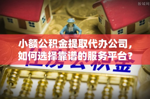 麻涌小额公积金提取代办公司，如何选择靠谱的服务平台？