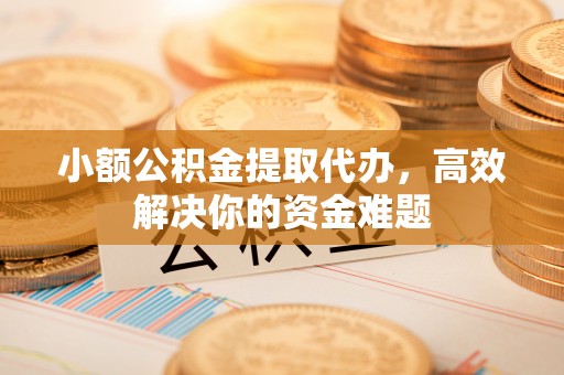 麻涌小额公积金提取代办，高效解决你的资金难题