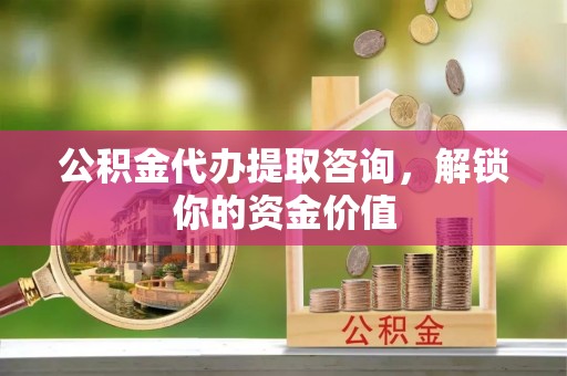 麻涌公积金代办提取咨询，解锁你的资金价值