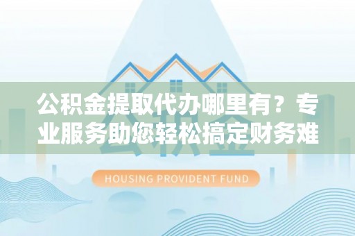 麻涌公积金提取代办哪里有？专业服务助您轻松搞定财务难题