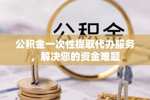麻涌公积金一次性提取代办服务，解决您的资金难题
