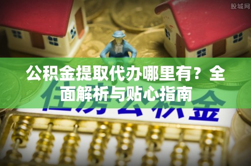 麻涌公积金提取代办哪里有？全面解析与贴心指南