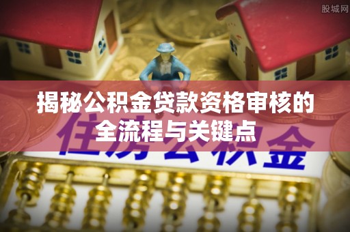 麻涌揭秘公积金贷款资格审核的全流程与关键点