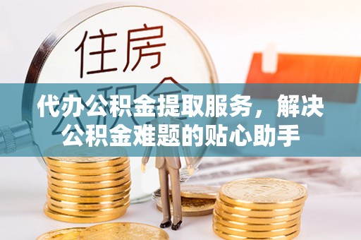 麻涌代办公积金提取服务，解决公积金难题的贴心助手