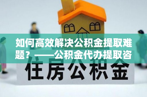 麻涌如何高效解决公积金提取难题？——公积金代办提取咨询服务全解析