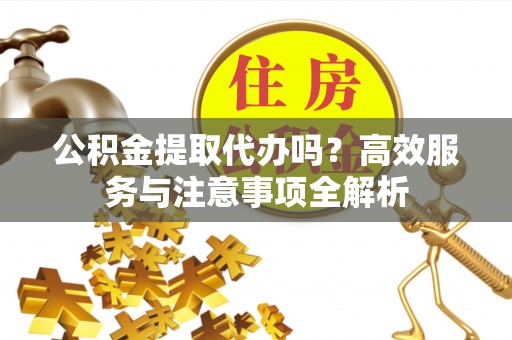 麻涌公积金提取代办吗？高效服务与注意事项全解析