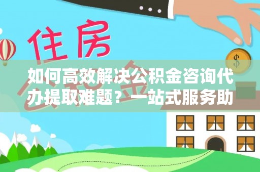麻涌如何高效解决公积金咨询代办提取难题？一站式服务助您轻松搞定