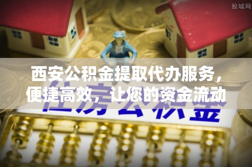 麻涌西安公积金提取代办服务，便捷高效，让您的资金流动无忧