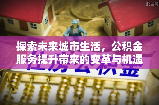 麻涌探索未来城市生活，公积金服务提升带来的变革与机遇