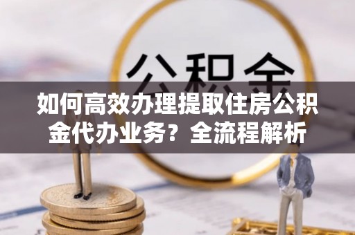 麻涌如何高效办理提取住房公积金代办业务？全流程解析