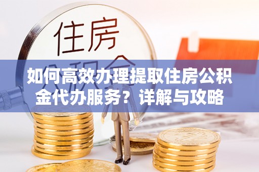 麻涌如何高效办理提取住房公积金代办服务？详解与攻略