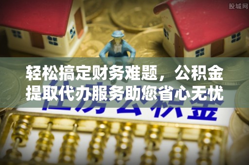 麻涌轻松搞定财务难题，公积金提取代办服务助您省心无忧