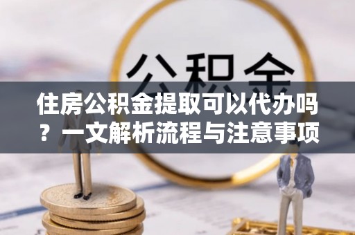 麻涌住房公积金提取可以代办吗？一文解析流程与注意事项