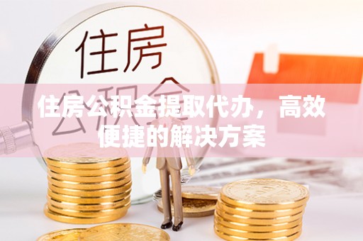 麻涌住房公积金提取代办，高效便捷的解决方案