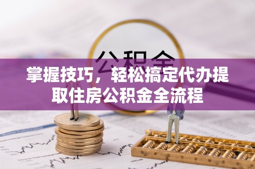 麻涌掌握技巧，轻松搞定代办提取住房公积金全流程