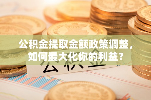 麻涌公积金提取金额政策调整，如何最大化你的利益？